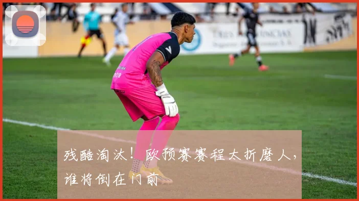 残酷淘汰！欧预赛赛程太折磨人，谁将倒在门前