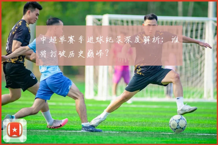 中超单赛季进球纪录深度解析:谁将打破历史巅峰?