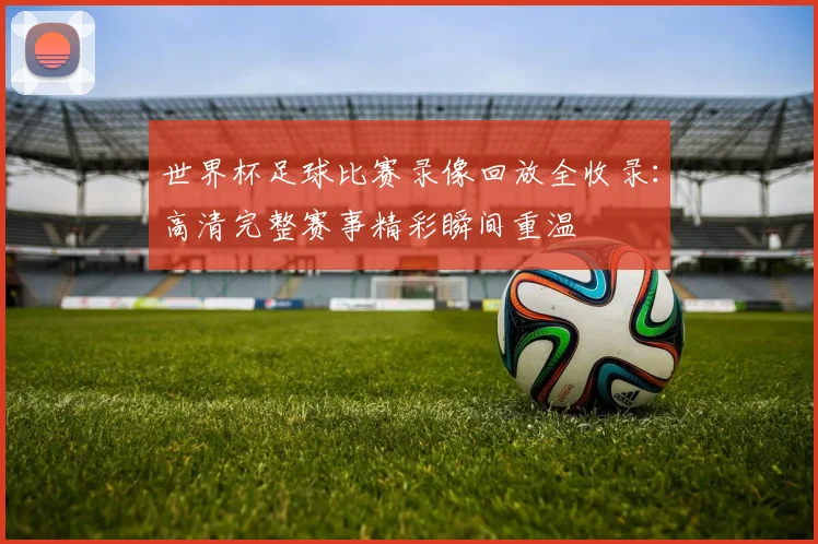 世界杯足球比赛录像回放全收录：高清完整赛事精彩瞬间重温