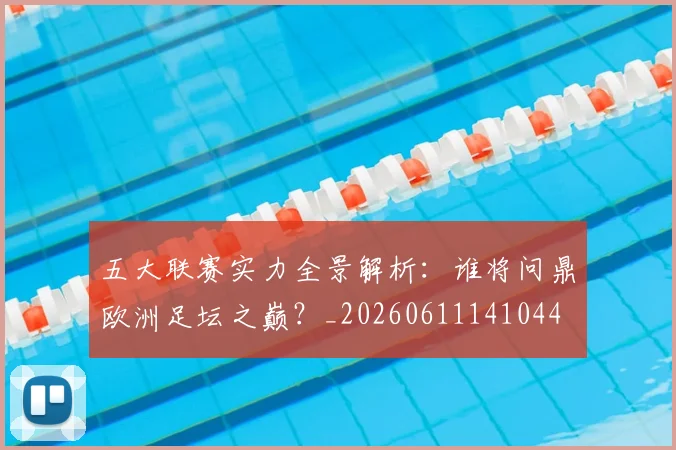 五大联赛实力全景解析：谁将问鼎欧洲足坛之巅？_20260611141044