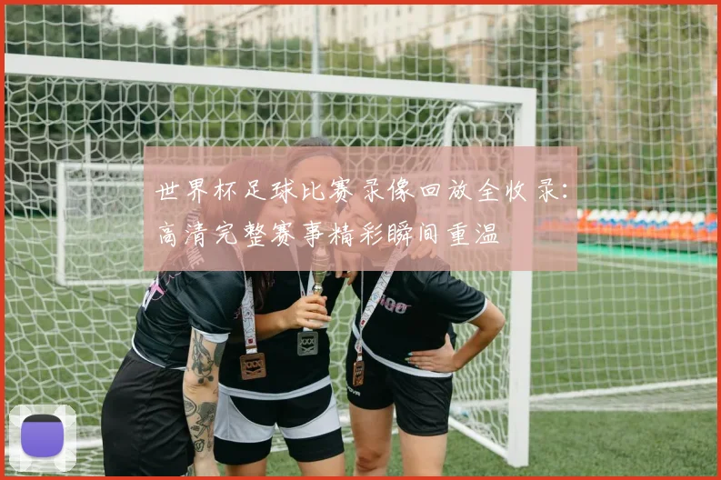 世界杯足球比赛录像回放全收录:高清完整赛事精彩瞬间重温