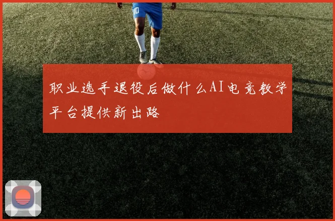 职业选手退役后做什么AI电竞教学平台提供新出路
