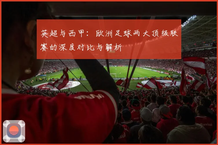 英超与西甲：欧洲足球两大顶级联赛的深度对比与解析