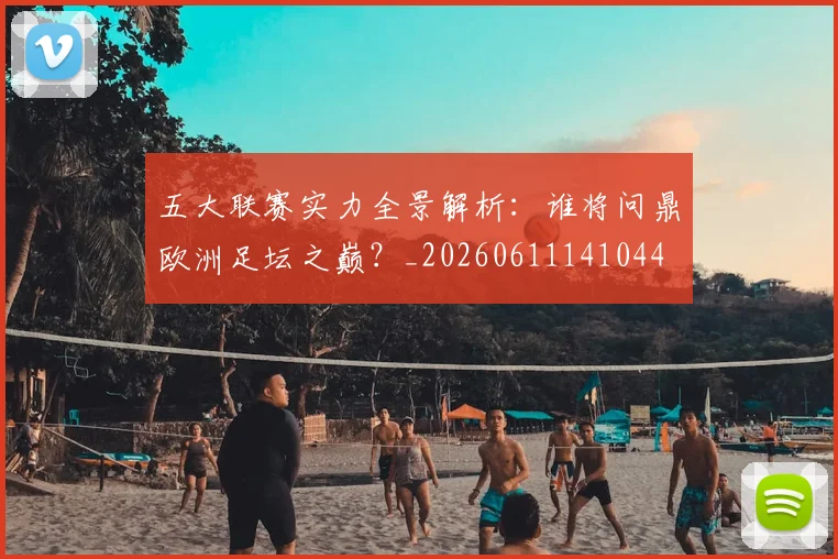 五大联赛实力全景解析:谁将问鼎欧洲足坛之巅?_20260611141044