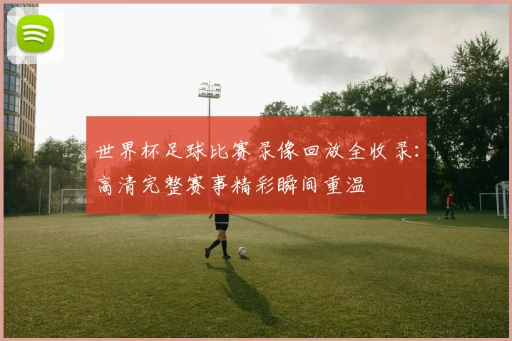 世界杯足球比赛录像回放全收录：高清完整赛事精彩瞬间重温