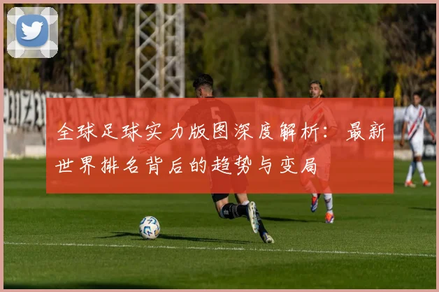 全球足球实力版图深度解析:最新世界排名背后的趋势与变局