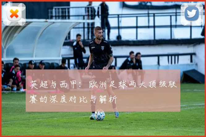 英超与西甲：欧洲足球两大顶级联赛的深度对比与解析